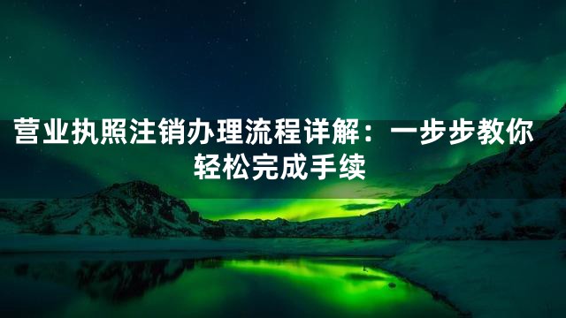 营业执照注销办理流程详解：一步步教你轻松完成手续