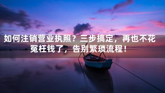 如何注销营业执照？三步搞定，再也不花冤枉钱了，告别繁琐流程！