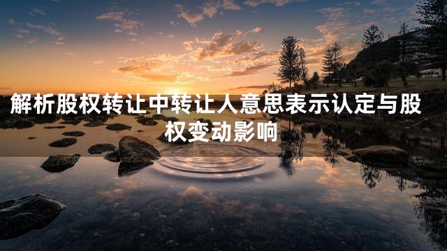 解析股权转让中转让人意思表示认定与股权变动影响