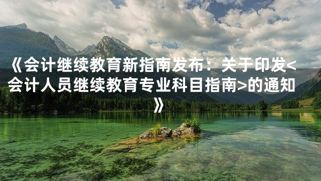 《会计继续教育新指南发布：关于印发<会计人员继续教育专业科目指南>的通知》