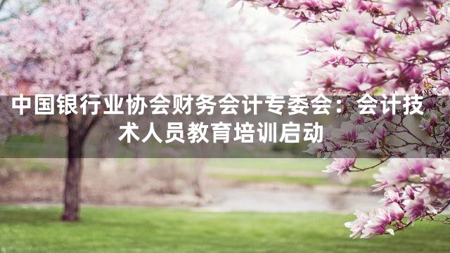 中国银行业协会财务会计专委会：会计技术人员教育培训启动