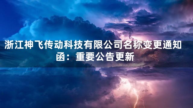 浙江神飞传动科技有限公司名称变更通知函：重要公告更新