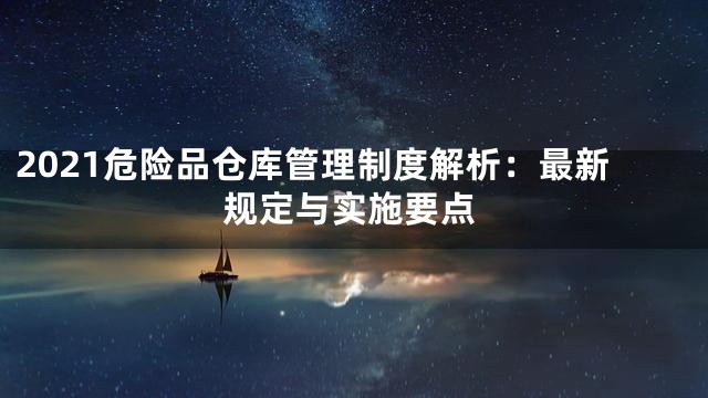 2021危险品仓库管理制度解析：最新规定与实施要点