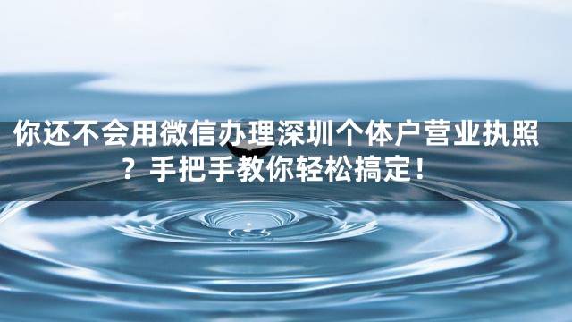 你还不会用微信办理深圳个体户营业执照？手把手教你轻松搞定！