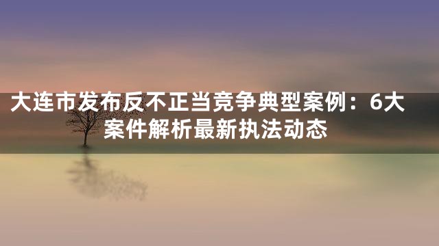大连市发布反不正当竞争典型案例：6大案件解析最新执法动态
