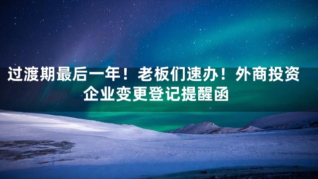 过渡期最后一年！老板们速办！外商投资企业变更登记提醒函