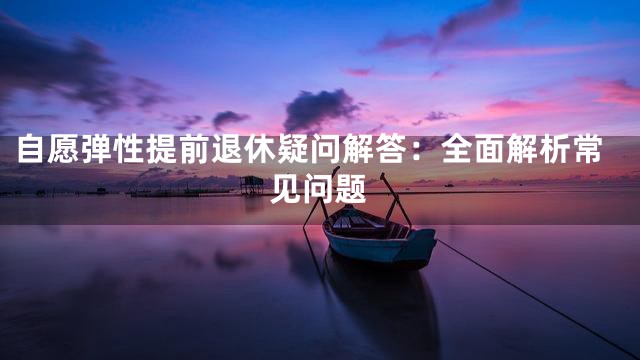 自愿弹性提前退休疑问解答：全面解析常见问题