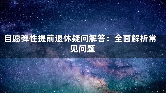 自愿弹性提前退休疑问解答：全面解析常见问题