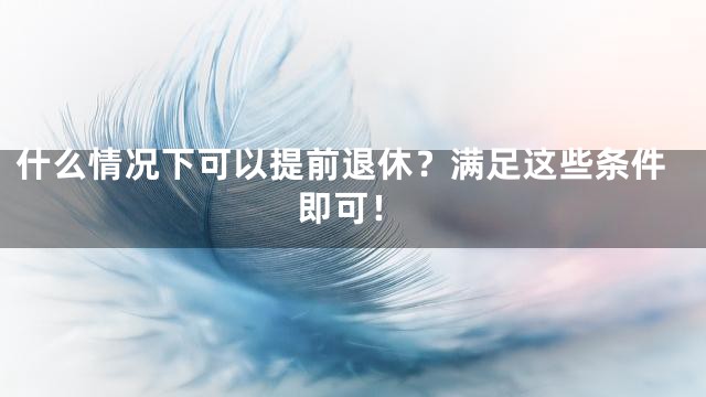 什么情况下可以提前退休？满足这些条件即可！