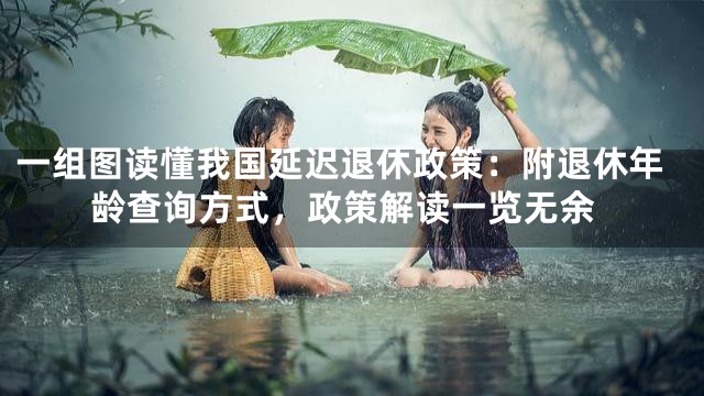 一组图读懂我国延迟退休政策：附退休年龄查询方式，政策解读一览无余