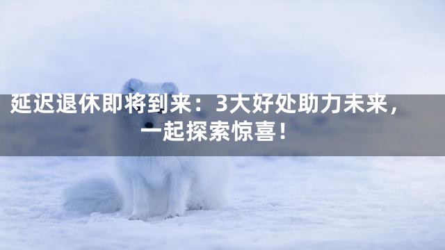 延迟退休即将到来：3大好处助力未来，一起探索惊喜！