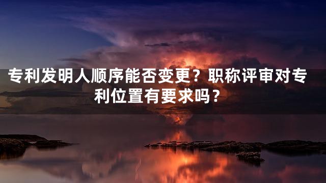 专利发明人顺序能否变更？职称评审对专利位置有要求吗？