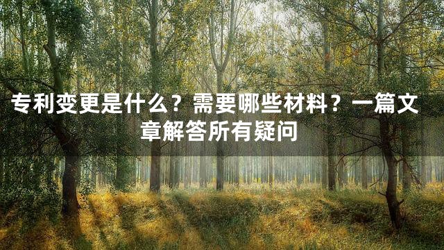 专利变更是什么？需要哪些材料？一篇文章解答所有疑问