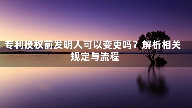 专利授权前发明人可以变更吗？解析相关规定与流程