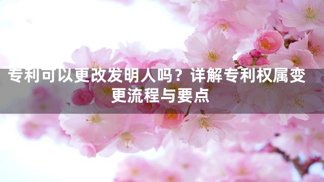 专利可以更改发明人吗？详解专利权属变更流程与要点