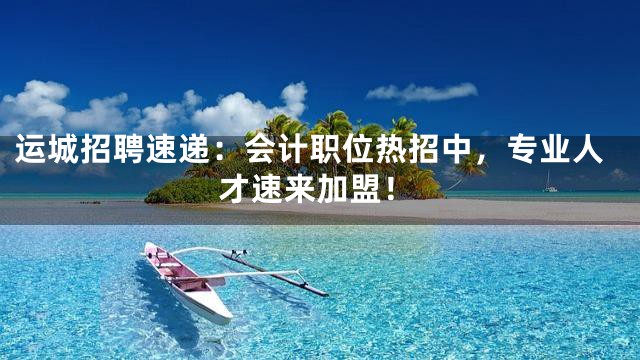 运城招聘速递：会计职位热招中，专业人才速来加盟！