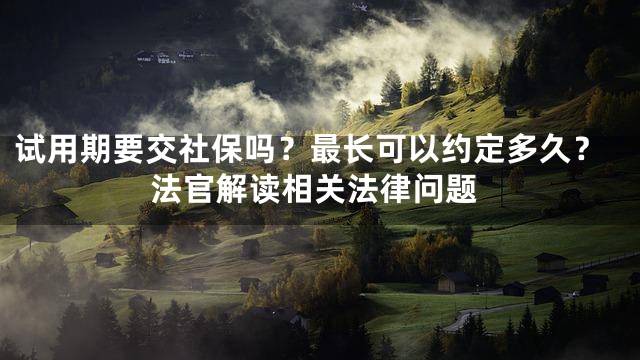 试用期要交社保吗？最长可以约定多久？法官解读相关法律问题
