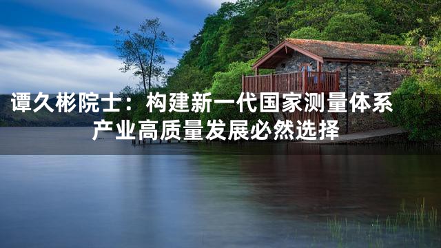 谭久彬院士：构建新一代国家测量体系 产业高质量发展必然选择