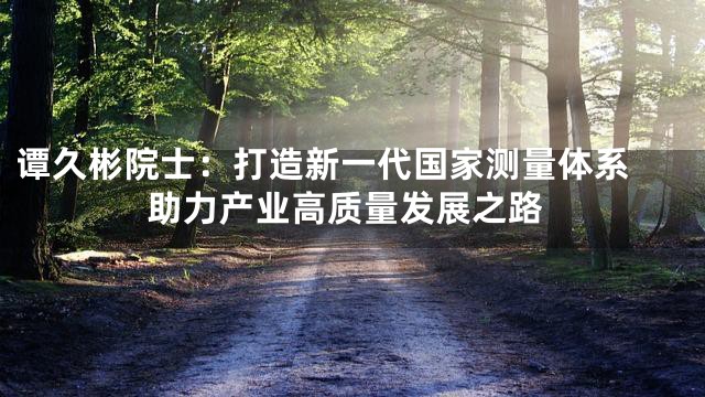 谭久彬院士：打造新一代国家测量体系 助力产业高质量发展之路