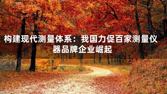构建现代测量体系：我国力促百家测量仪器品牌企业崛起