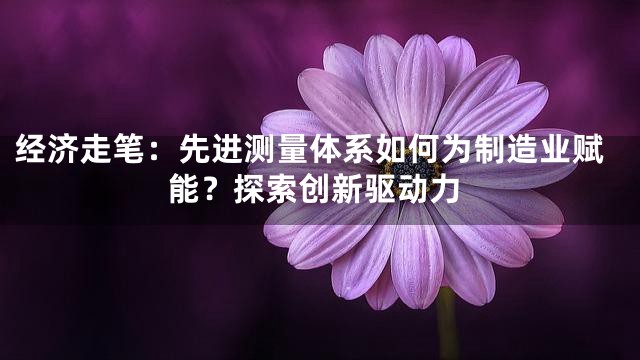 经济走笔：先进测量体系如何为制造业赋能？探索创新驱动力