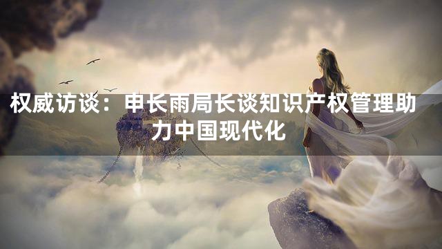 权威访谈：申长雨局长谈知识产权管理助力中国现代化