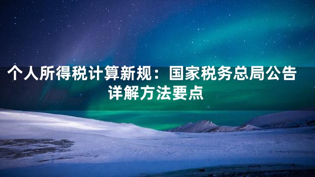 个人所得税计算新规：国家税务总局公告详解方法要点