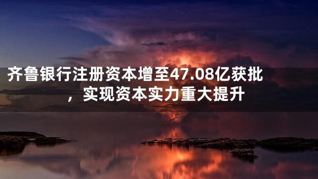 齐鲁银行注册资本增至47.08亿获批，实现资本实力重大提升