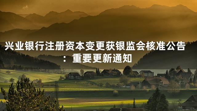 兴业银行注册资本变更获银监会核准公告：重要更新通知