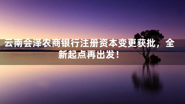 云南会泽农商银行注册资本变更获批，全新起点再出发！