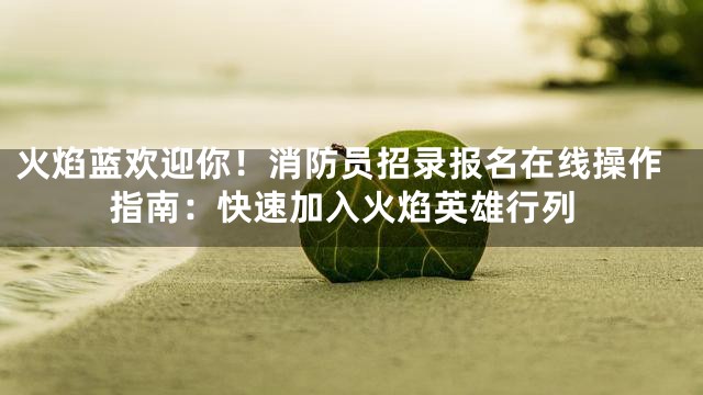 火焰蓝欢迎你！消防员招录报名在线操作指南：快速加入火焰英雄行列
