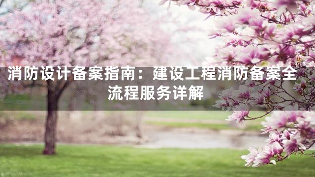 消防设计备案指南：建设工程消防备案全流程服务详解