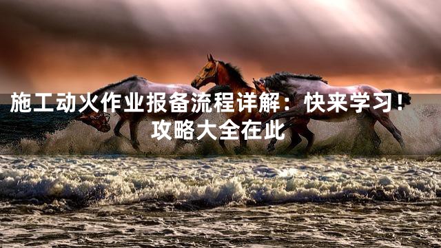 施工动火作业报备流程详解：快来学习！攻略大全在此