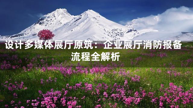 设计多媒体展厅原筑：企业展厅消防报备流程全解析