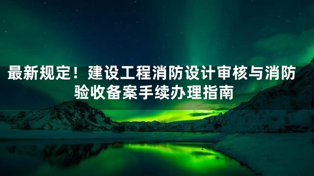 最新规定！建设工程消防设计审核与消防验收备案手续办理指南