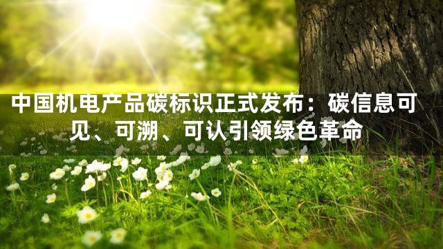 中国机电产品碳标识正式发布：碳信息可见、可溯、可认引领绿色革命
