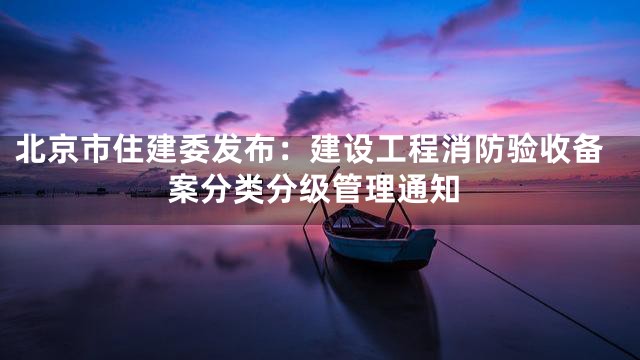 北京市住建委发布：建设工程消防验收备案分类分级管理通知