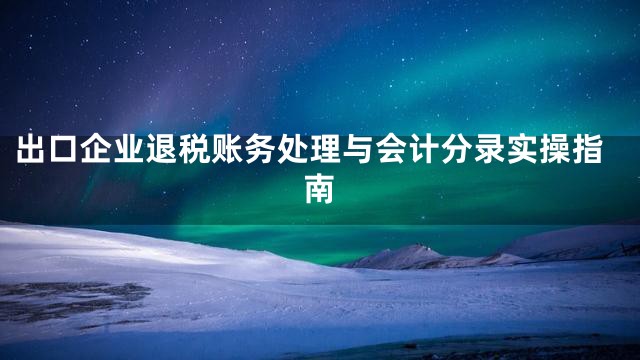 出口企业退税账务处理与会计分录实操指南