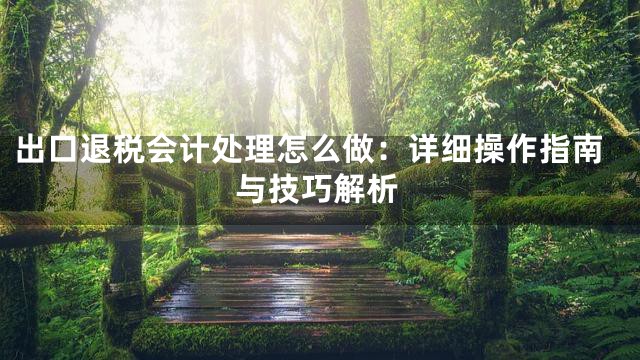 出口退税会计处理怎么做：详细操作指南与技巧解析