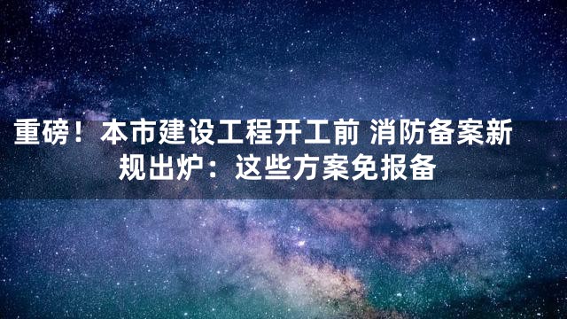 重磅！本市建设工程开工前 消防备案新规出炉：这些方案免报备