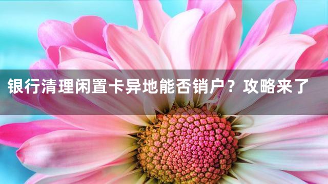银行清理闲置卡异地能否销户？攻略来了