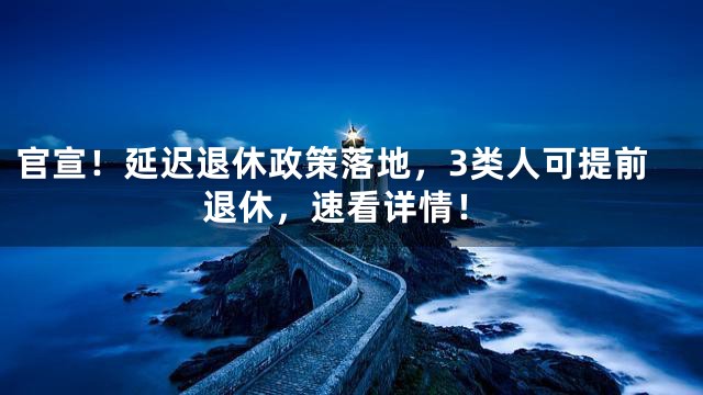 官宣！延迟退休政策落地，3类人可提前退休，速看详情！
