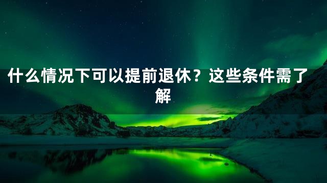 什么情况下可以提前退休？这些条件需了解