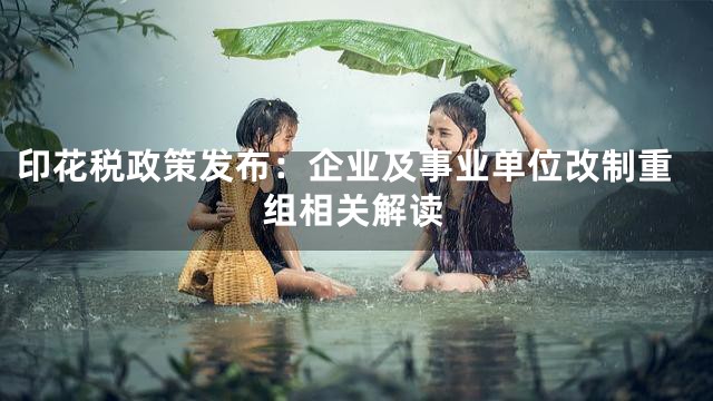 印花税政策发布：企业及事业单位改制重组相关解读