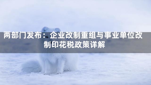 两部门发布：企业改制重组与事业单位改制印花税政策详解