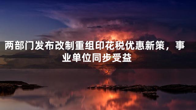 两部门发布改制重组印花税优惠新策，事业单位同步受益