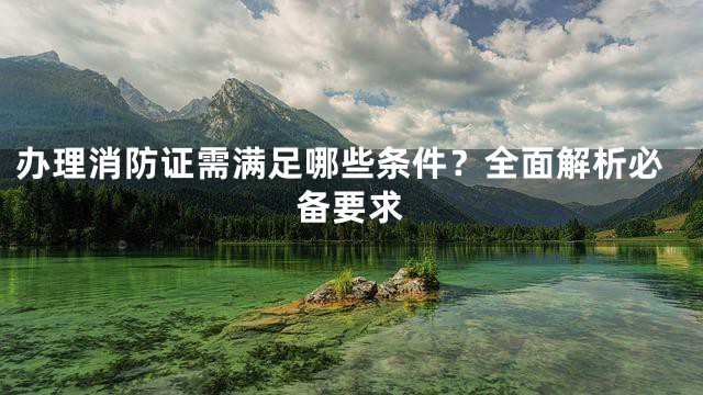 办理消防证需满足哪些条件？全面解析必备要求