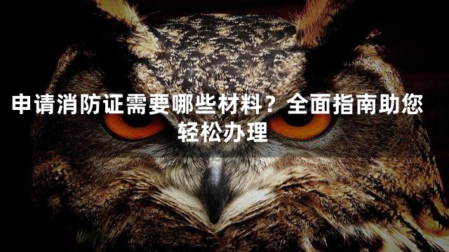 申请消防证需要哪些材料？全面指南助您轻松办理