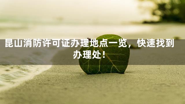 昆山消防许可证办理地点一览，快速找到办理处！