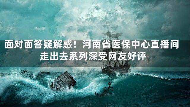 面对面答疑解惑！河南省医保中心直播间走出去系列深受网友好评